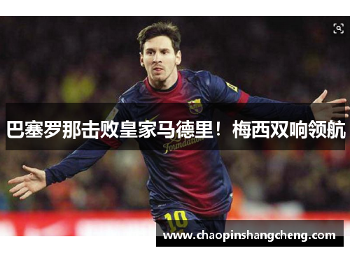 巴塞罗那击败皇家马德里！梅西双响领航