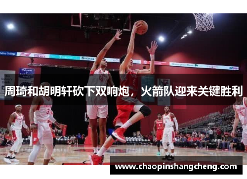 周琦和胡明轩砍下双响炮，火箭队迎来关键胜利
