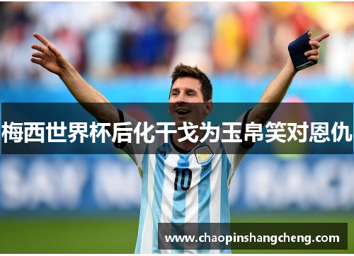梅西世界杯后化干戈为玉帛笑对恩仇